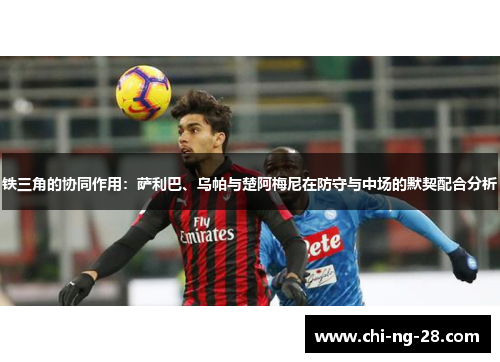 铁三角的协同作用：萨利巴、乌帕与楚阿梅尼在防守与中场的默契配合分析