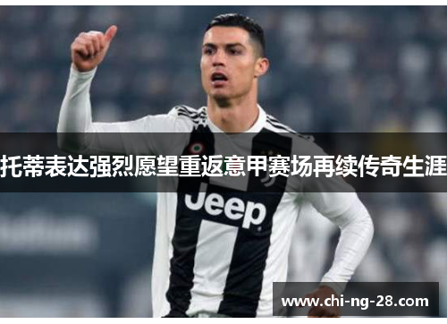 托蒂表达强烈愿望重返意甲赛场再续传奇生涯